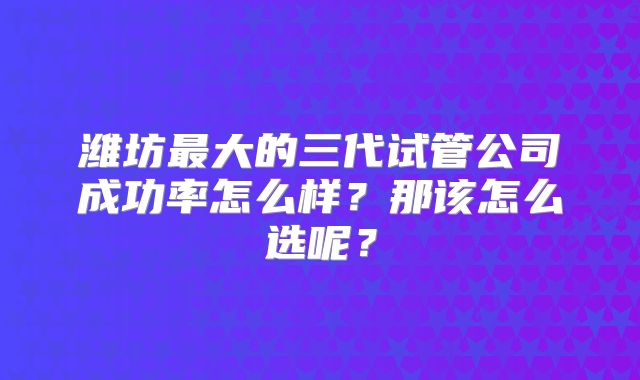 潍坊最大的三代试管公司成功率怎么样?那该怎么选呢?