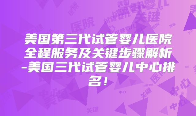 美国第三代试管婴儿医院全程服务及关键步骤解析-美国三代试管婴儿中心排名！
