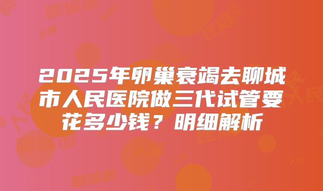 2025年卵巢衰竭去聊城市人民医院做三代试管要花多少钱？明细解析