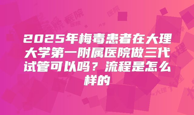 2025年梅毒患者在大理大学第一附属医院做三代试管可以吗？流程是怎么样的