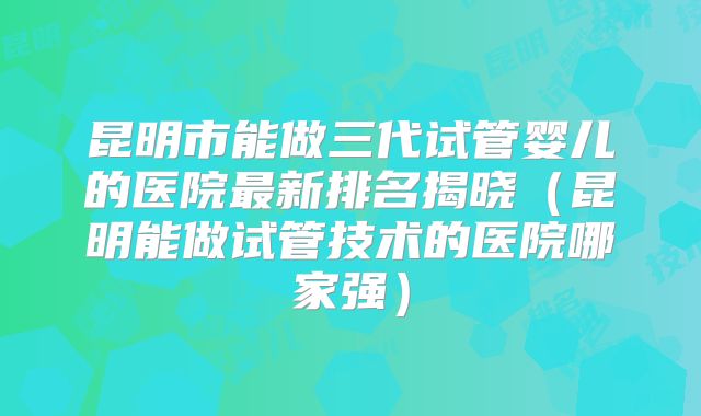 昆明市能做三代试管婴儿的医院最新排名揭晓（昆明能做试管技术的医院哪家强）