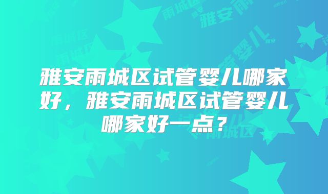 雅安雨城区试管婴儿哪家好，雅安雨城区试管婴儿哪家好一点？