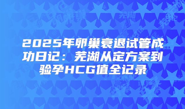 2025年卵巢衰退试管成功日记：芜湖从定方案到验孕HCG值全记录