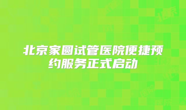 北京家圆试管医院便捷预约服务正式启动