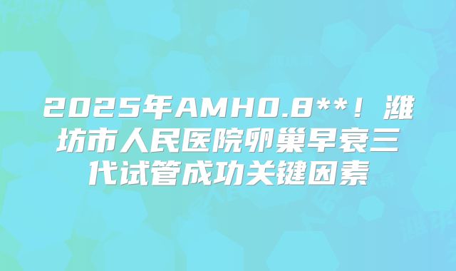 2025年AMH0.8**！潍坊市人民医院卵巢早衰三代试管成功关键因素
