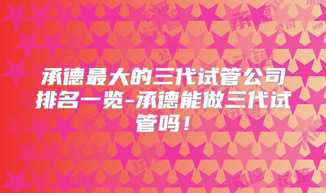 承德最大的三代试管公司排名一览-承德能做三代试管吗！
