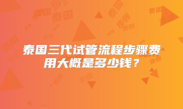 泰国三代试管流程步骤费用大概是多少钱?