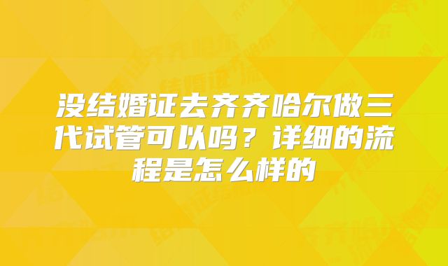 没结婚证去齐齐哈尔做三代试管可以吗？详细的流程是怎么样的