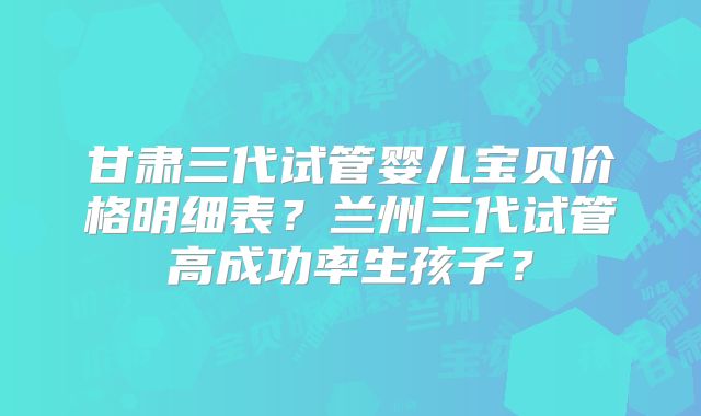 甘肃三代试管婴儿宝贝价格明细表?兰州三代试管高成功率生孩子?