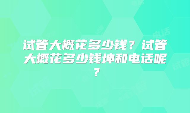 试管大概花多少钱？试管大概花多少钱坤和电话呢？
