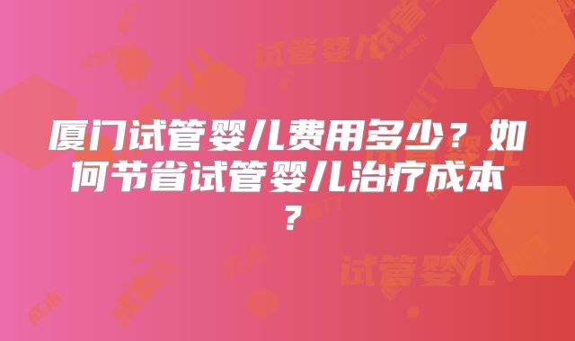 厦门试管婴儿费用多少？如何节省试管婴儿治疗成本？