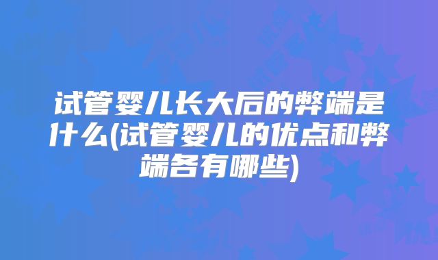 试管婴儿长大后的弊端是什么(试管婴儿的优点和弊端各有哪些)
