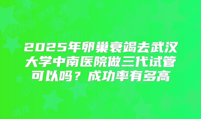 2025年卵巢衰竭去武汉大学中南医院做三代试管可以吗?成功率有多高