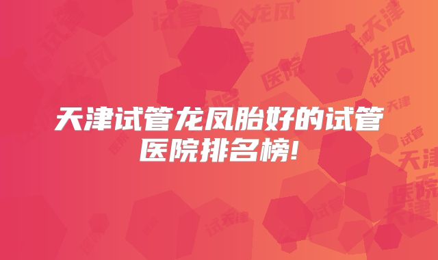 天津试管龙凤胎好的试管医院排名榜!