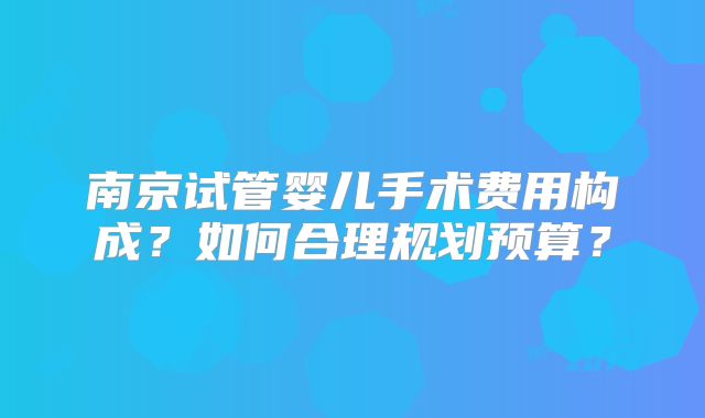 南京试管婴儿手术费用构成？如何合理规划预算？