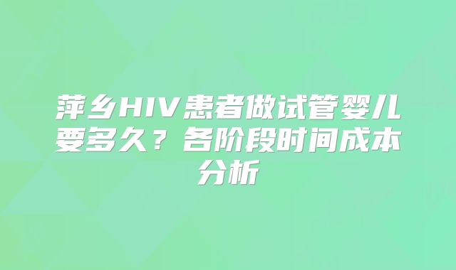 萍乡HIV患者做试管婴儿要多久？各阶段时间成本分析
