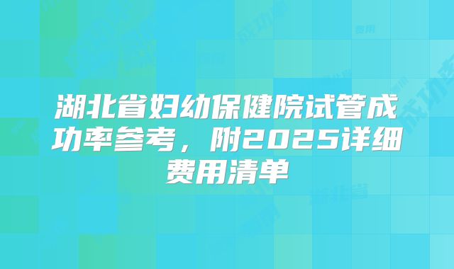 湖北省妇幼保健院试管成功率参考，附2025详细费用清单