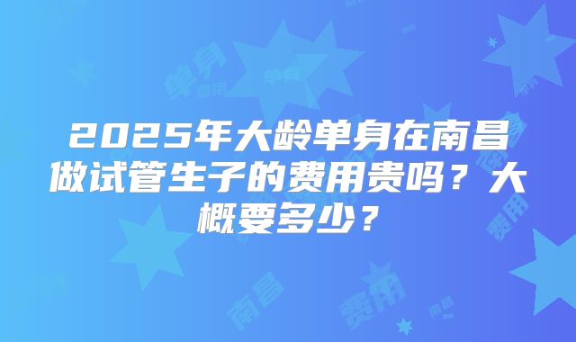 2025年大龄单身在南昌做试管生子的费用贵吗？大概要多少？
