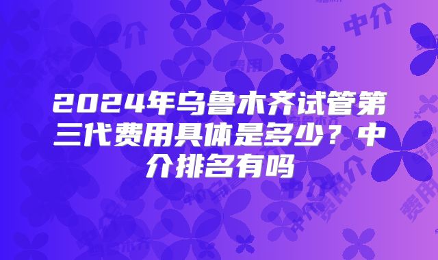 2024年乌鲁木齐试管第三代费用具体是多少?中介排名有吗