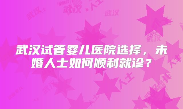 武汉试管婴儿医院选择，未婚人士如何顺利就诊？