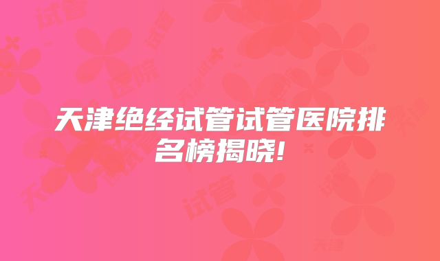 天津绝经试管试管医院排名榜揭晓!