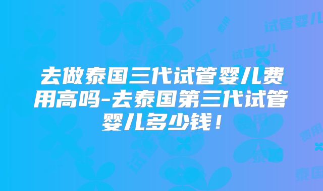去做泰国三代试管婴儿费用高吗-去泰国第三代试管婴儿多少钱！