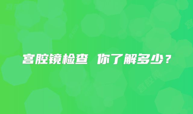 宫腔镜检查 你了解多少？