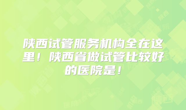 陕西试管服务机构全在这里!陕西省做试管比较好的医院是!