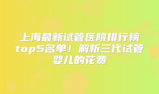 上海最新试管医院排行榜top5名单！解析三代试管婴儿的花费