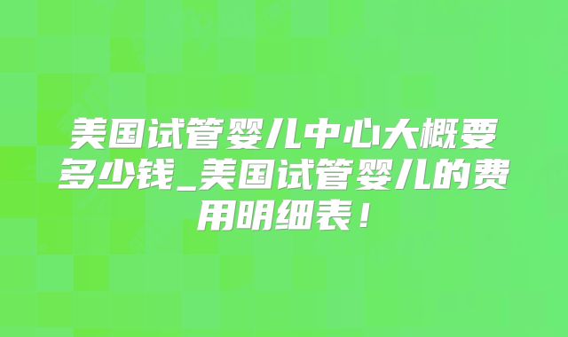 美国试管婴儿中心大概要多少钱_美国试管婴儿的费用明细表！