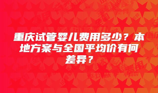 重庆试管婴儿费用多少？本地方案与全国平均价有何差异？