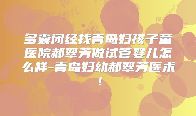 多囊闭经找青岛妇孩子童医院郝翠芳做试管婴儿怎么样-青岛妇幼郝翠芳医术!