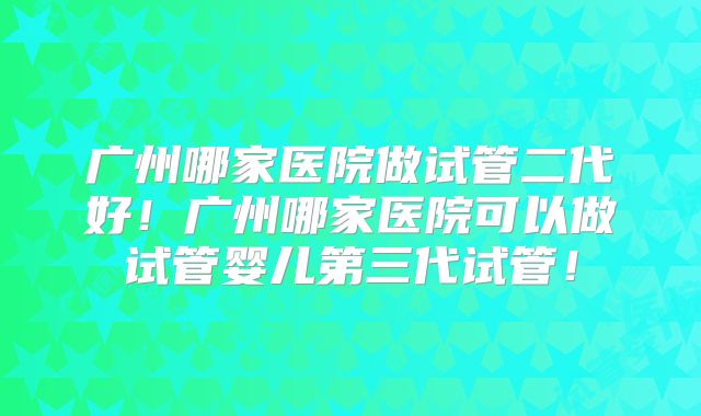 广州哪家医院做试管二代好!广州哪家医院可以做试管婴儿第三代试管!