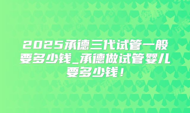 2025承德三代试管一般要多少钱_承德做试管婴儿要多少钱！