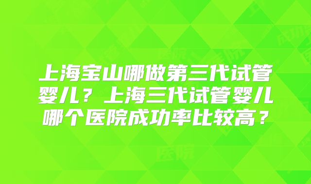 上海宝山哪做第三代试管婴儿？上海三代试管婴儿哪个医院成功率比较高？
