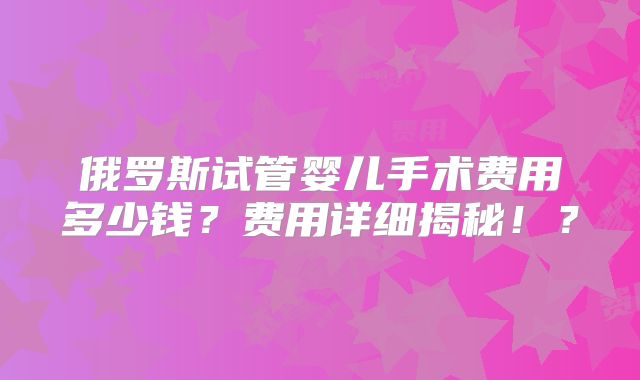 俄罗斯试管婴儿手术费用多少钱？费用详细揭秘！？