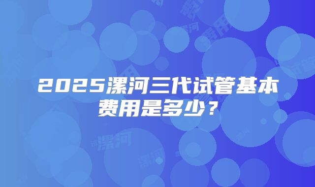 2025漯河三代试管基本费用是多少？
