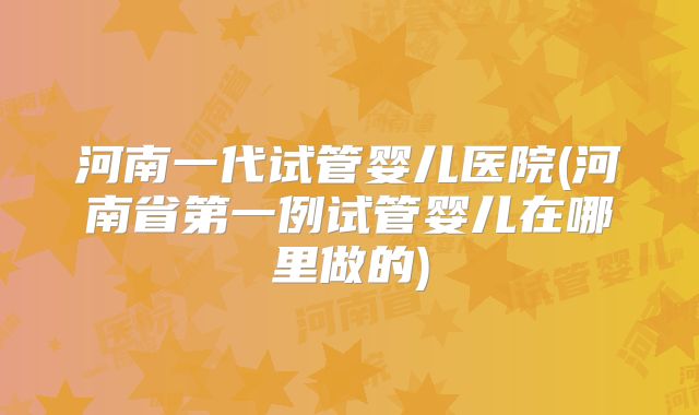 河南一代试管婴儿医院(河南省第一例试管婴儿在哪里做的)