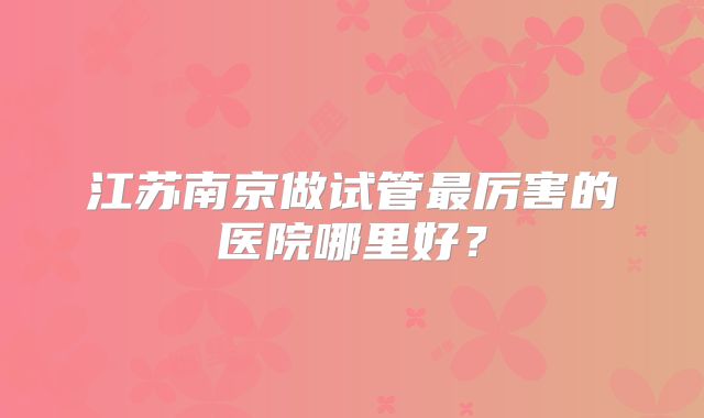 江苏南京做试管最厉害的医院哪里好？