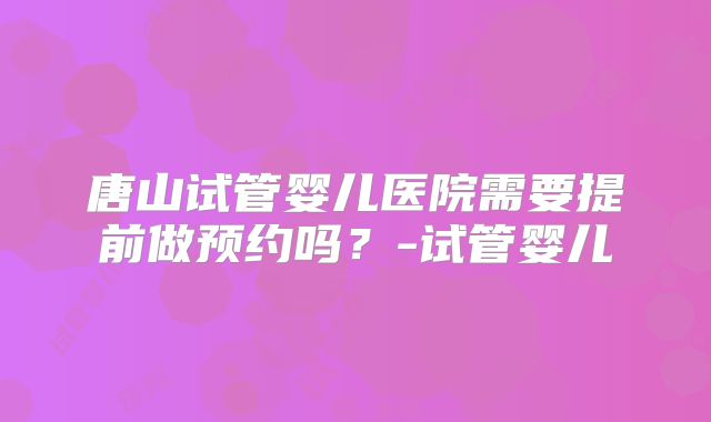 唐山试管婴儿医院需要提前做预约吗？-试管婴儿