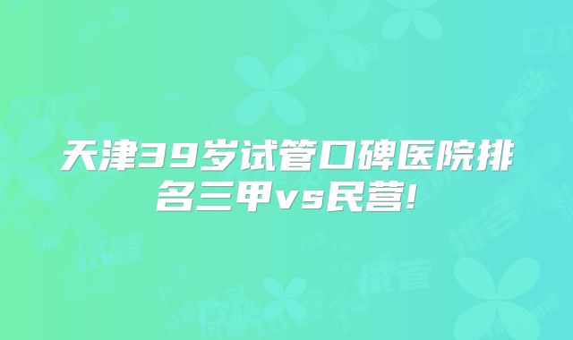 天津39岁试管口碑医院排名三甲vs民营!