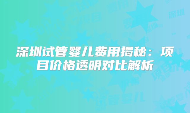 深圳试管婴儿费用揭秘:项目价格透明对比解析