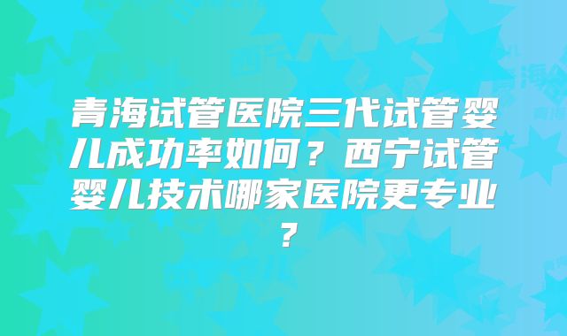 青海试管医院三代试管婴儿成功率如何？西宁试管婴儿技术哪家医院更专业？