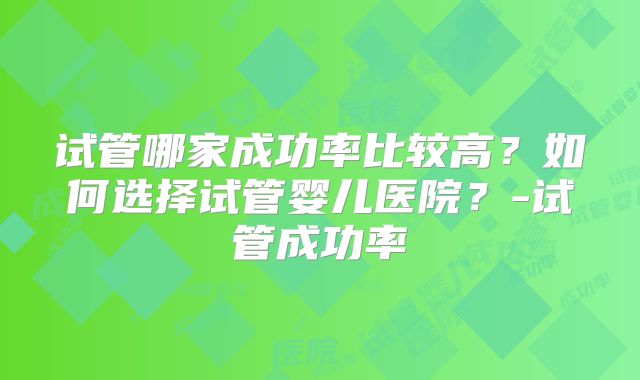 试管哪家成功率比较高？如何选择试管婴儿医院？-试管成功率