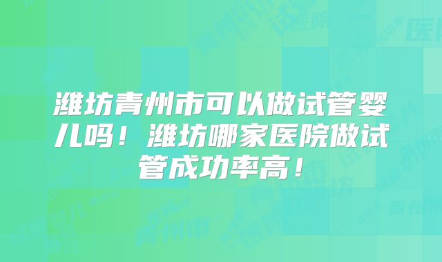 潍坊青州市可以做试管婴儿吗！潍坊哪家医院做试管成功率高！