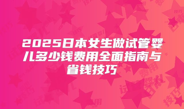 2025日本女生做试管婴儿多少钱费用全面指南与省钱技巧