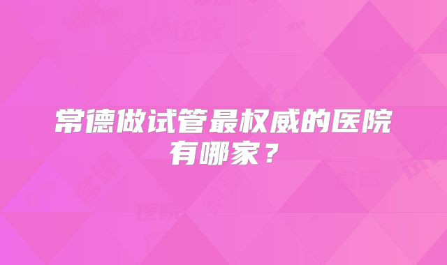 常德做试管最权威的医院有哪家？
