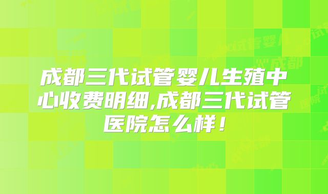 成都三代试管婴儿生殖中心收费明细,成都三代试管医院怎么样！