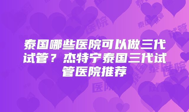 泰国哪些医院可以做三代试管？杰特宁泰国三代试管医院推荐