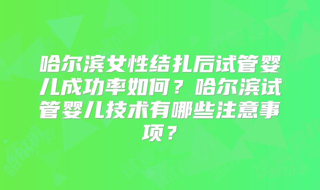 哈尔滨女性结扎后试管婴儿成功率如何?哈尔滨试管婴儿技术有哪些注意事项?
